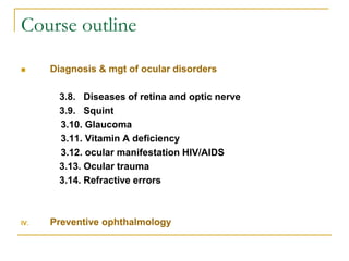 Course outline
 Diagnosis & mgt of ocular disorders
3.8. Diseases of retina and optic nerve
3.9. Squint
3.10. Glaucoma
3.11. Vitamin A deficiency
3.12. ocular manifestation HIV/AIDS
3.13. Ocular trauma
3.14. Refractive errors
IV. Preventive ophthalmology
 