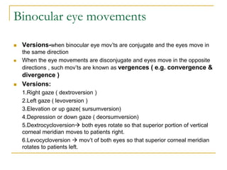 Binocular eye movements
 Versions-when binocular eye mov’ts are conjugate and the eyes move in
the same direction
 When the eye movements are disconjugate and eyes move in the opposite
directions , such mov’ts are known as vergences ( e.g. convergence &
divergence )
 Versions:
1.Right gaze ( dextroversion )
2.Left gaze ( levoversion )
3.Elevation or up gaze( sursumversion)
4.Depression or down gaze ( deorsumversion)
5.Dextrocycloversion both eyes rotate so that superior portion of vertical
corneal meridian moves to patients right.
6.Levocycloversion  mov’t of both eyes so that superior corneal meridian
rotates to patients left.
 