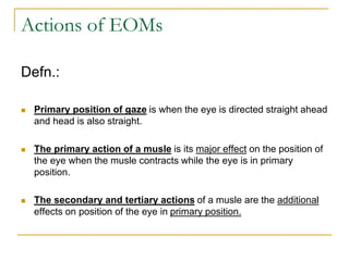 Actions of EOMs
Defn.:
 Primary position of gaze is when the eye is directed straight ahead
and head is also straight.
 The primary action of a musle is its major effect on the position of
the eye when the musle contracts while the eye is in primary
position.
 The secondary and tertiary actions of a musle are the additional
effects on position of the eye in primary position.
 