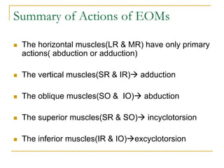 Summary of Actions of EOMs
 The horizontal muscles(LR & MR) have only primary
actions( abduction or adduction)
 The vertical muscles(SR & IR) adduction
 The oblique muscles(SO & IO) abduction
 The superior muscles(SR & SO) incyclotorsion
 The inferior muscles(IR & IO)excyclotorsion
 
