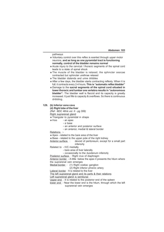 Abdomen 103 
pathways 
♦Voluntary control over this reflex is exerted through upper motor 
neurons, and as long as one pyramidal tract is functioning 
normally, control of the bladder remains normal 
♦Acute injury to the cervical / thoracic segments of the spinal cord 
leads to a state of spinal shock 
♦The muscle of the bladder is relaxed, the sphincter vesicae 
contracted but sphincter urethrae relaxed 
♦The bladder distends and urine dribbles 
♦After a few days, the bladder starts contracting reflexly. When it is 
full, it contracts every 2-4 hours. This is “automatic reflex bladder” 
♦Damage to the sacral segments of the spinal cord situated in 
lower thoracic and lumbar one vertebra results in “autonomous 
bladder”. The bladder wall is flaccid and its capacity is greatly 
increased. It just fills to capacity  overflows. So there is continuous 
dribbling. 
129. (b) Inferior vena cava 
(d) Right lobe of the liver 
(Ref : BDC 4th/e vol. II - pg 306) 
Right suprarenal gland 
♦Triangular to pyramidal in shape 
♦Has - an apex 
- a base 
- an anterior and posterior surface 
- an anterior, medial  lateral border 
Relations :- 
♦Apex - related to the bare area of the liver 
♦Base - related to the upper pole of the right kidney 
Anterior surface : devoid of peritoneum, except for a small part 
inferiorly 
Related to - IVC medially 
- bare area of liver laterally 
- occasionally to the duodenum inferiorly 
Posterior surface : Right crus of diaphragm 
Anterior border - A little below the apex it presents the hilum where 
the suprarenal vein emerges 
Medial border : (1) Right coeliac ganglion 
(2) Right inferior phrenic artery 
Lateral border : It is related to the liver 
The left suprarenal gland and its parts  their relations 
Left suprarenal gland is semilunar : 
Upper end : It is related to the posterior end of the spleen 
lower end : Near the lower end is the hilum, through which the left 
suprarenal vein emerges 
 