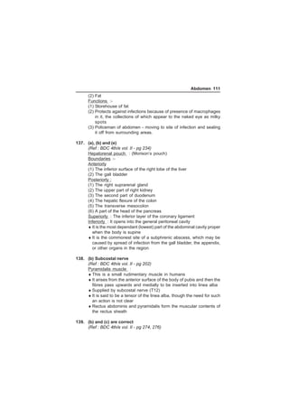 Abdomen 111 
(2) Fat 
Functions :- 
(1) Storehouse of fat 
(2) Protects against infections because of presence of macrophages 
in it, the collections of which appear to the naked eye as milky 
spots 
(3) Policeman of abdomen - moving to site of infection and sealing 
it off from surrounding areas. 
137. (a), (b) and (e) 
(Ref : BDC 4th/e vol. II - pg 234) 
Hepatorenal pouch : (Morison’s pouch) 
Boundaries :- 
Anteriorly 
(1) The inferior surface of the right lobe of the liver 
(2) The gall bladder 
Posteriorly : 
(1) The right suprarenal gland 
(2) The upper part of right kidney 
(3) The second part of duodenum 
(4) The hepatic flexure of the colon 
(5) The transverse mesocolon 
(6) A part of the head of the pancreas 
Superiorly : The inferior layer of the coronary ligament 
Inferiorly : It opens into the general peritoneal cavity 
♦It is the most dependant (lowest) part of the abdominal cavity proper 
when the body is supine 
♦It is the commonest site of a subphrenic abscess, which may be 
caused by spread of infection from the gall bladder, the appendix, 
or other organs in the region 
138. (b) Subcostal nerve 
(Ref : BDC 4th/e vol. II - pg 202) 
Pyramidalis muscle : 
♦This is a small rudimentary muscle in humans 
♦It arises from the anterior surface of the body of pubis and then the 
fibres pass upwards and medially to be inserted into linea alba 
♦Supplied by subcostal nerve (T12) 
♦It is said to be a tensor of the linea alba, though the need for such 
an action is not clear 
♦Rectus abdominis and pyramidalis form the muscular contents of 
the rectus sheath 
139. (b) and (c) are correct 
(Ref : BDC 4th/e vol. II - pg 274, 276) 
 