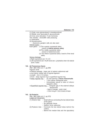 Abdomen 113 
(1) Outer zona glomerulosa mineralocorticoid 
(2) Middle zona fasciculata glucocorticoids 
(3) Inner zona reticularis  sex hormones 
The medulla - chromaffin cells producing 
(1) Adrenaline 
(2) Noradrenaline 
- Autonomic ganglion cells are also seen 
Arterial supply :- 
Each gland - (1)The superior suprarenal artery 
- branch of inferior phrenic artery 
(2)The middle suprarenal artery 
- branch of abdominal aorta 
(3) The inferior suprarenal artery- branch of the renal 
artery 
Venous drainage : 
♦Right suprarenal vein  I.V.C 
♦Left suprarenal vein Left renal vein. Lymphatics drain into lateral 
aortic nodes 
142. (d) Transversus fascia 
(Ref : BDC 4th/e vol. II - pg 208) 
Inguinal canal 
♦Oblique passage - lower part of anterior abdominal wall 
♦Just above medial half of inguinal ligament 
♦Length - 4cm (1.5 inches) 
♦From - deep inguinal ring to superficial inguinal ring 
♦Deep inguinal ring - an oval opening in fascia transversalis 
- 1.2cm above midinguinal point 
- Immediately lateral to stem of inferior 
epigastric artery 
♦Superficial inguinal ring : triangular gap in the external oblique 
aponeurosis 
- base of triangle - pubic crest 
- 2.5cm long  1.2cm broad at base 
143. (b) Posterior 
(Ref : BDC 4th/e vol. II - pg 372) 
LOBES OF PROSTATE 
(1) Anterior lobe - Small isthmus connecting the two lateral lobes 
of the gland 
- No glandular tissue 
- Seldom forms adenoma 
(2) Posterior lobe - Connects the two lateral lobes behind the 
urethra 
- Behind the median lobe and the ejaculatory 
 
