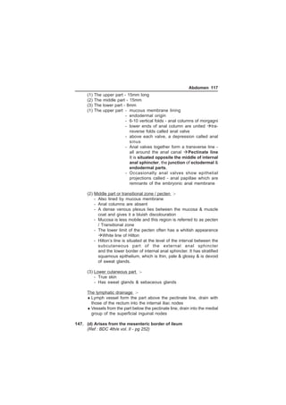 Abdomen 117 
(1) The upper part - 15mm long 
(2) The middle part - 15mm 
(3) The lower part - 8mm 
(1) The upper part - mucous membrane lining 
- endodermal origin 
- 6-10 vertical folds - anal columns of morgagni 
- lower ends of anal column are united tra-nsverse 
folds called anal valve 
- above each valve, a depression called anal 
sinus 
- Anal valves together form a transverse line - 
all around the anal canal Pectinate line 
It is situated opposite the middle of internal 
anal sphincter, the junction of ectodermal  
endodermal parts. 
- Occasionally anal valves show epithelial 
projections called - anal papillae which are 
remnants of the embryonic anal membrane 
(2) Middle part or transitional zone / pecten :- 
- Also lined by mucous membrane 
- Anal columns are absent 
- A dense venous plexus lies between the mucosa  muscle 
coat and gives it a bluish discolouration 
- Mucosa is less mobile and this region is referred to as pecten 
/ Transitional zone 
- The lower limit of the pecten often has a whitish appearance 
White line of Hilton 
- Hilton’s line is situated at the level of the interval between the 
subcutaneous part of the external anal sphincter 
and the lower border of internal anal sphincter. It has stratified 
squamous epithelium, which is thin, pale  glossy  is devoid 
of sweat glands. 
(3) Lower cutaneous part :- 
- True skin 
- Has sweat glands  sebaceous glands 
The lymphatic drainage :- 
♦Lymph vessel form the part above the pectinate line, drain with 
those of the rectum into the internal iliac nodes 
♦Vessels from the part below the pectinate line, drain into the medial 
group of the superficial inguinal nodes 
147. (d) Arises from the mesenteric border of ileum 
(Ref : BDC 4th/e vol. II - pg 252) 
 
