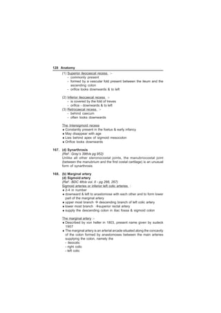 128 Anatomy 
(1) Superior ileocaecal recess :- 
- commonly present 
- formed by a vascular fold present between the ileum and the 
ascending colon 
- orifice looks downwards  to left 
(2) Inferior ileocaecal recess :- 
- is covered by the fold of treves 
- orifice - downwards  to left 
(3) Retrocaecal recess :- 
- behind caecum 
- often looks downwards 
The Intersigmoid recess 
♦ Constantly present in the foetus  early infancy 
♦ May disappear with age 
♦ Lies behind apex of sigmoid mesocolon 
♦ Orifice looks downwards 
167. (d) Synarthrosis 
(Ref : Gray’s 39th/e pg 952) 
Unlike all other steronocostal joints, the manubriocostal joint 
(between the manubrium and the first costal cartilage) is an unusual 
form of synarthrosis 
168. (b) Marginal artery 
(d) Sigmoid artery 
(Ref : BDC 4th/e vol. II - pg 266, 267) 
Sigmoid arteries or inferior left colic arteries : 
♦ 2-4 in number 
♦ downward  left to anastomose with each other and to form lower 
part of the marginal artery 
♦ upper most branch  descending branch of left colic artery 
♦ lower most branch superior rectal artery 
♦ supply the descending colon in iliac fossa  sigmoid colon 
The marginal artery :- 
♦ Described by von heller in 1803, present name given by sudeck 
1907 
♦ The marginal artery is an arterial arcade situated along the concavity 
of the colon formed by anastomoses between the main arteries 
supplying the colon, namely the 
- ileocolic 
- right colic 
- left colic 
 