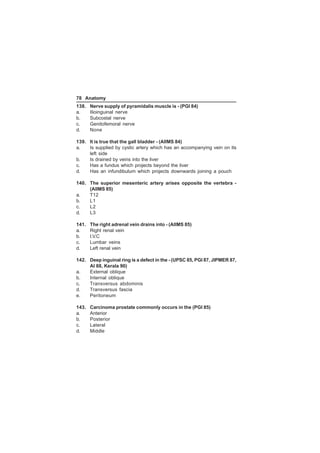 78 Anatomy 
138. Nerve supply of pyramidalis muscle is - (PGI 84) 
a. Ilioinguinal nerve 
b. Subcostal nerve 
c. Genitofemoral nerve 
d. None 
139. It is true that the gall bladder - (AIIMS 84) 
a. Is supplied by cystic artery which has an accompanying vein on its 
left side 
b. Is drained by veins into the liver 
c. Has a fundus which projects beyond the liver 
d. Has an infundibulum which projects downwards joining a pouch 
140. The superior mesenteric artery arises opposite the vertebra - 
(AIIMS 85) 
a. T12 
b. L1 
c. L2 
d. L3 
141. The right adrenal vein drains into - (AIIMS 85) 
a. Right renal vein 
b. I.V.C 
c. Lumbar veins 
d. Left renal vein 
142. Deep inguinal ring is a defect in the - (UPSC 85, PGI 87, JIPMER 87, 
AI 88, Kerala 90) 
a. External oblique 
b. Internal oblique 
c. Transversus abdominis 
d. Transversus fascia 
e. Peritoneum 
143. Carcinoma prostate commonly occurs in the (PGI 85) 
a. Anterior 
b. Posterior 
c. Lateral 
d. Middle 
 