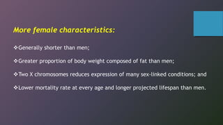 More female characteristics:
Generally shorter than men;
Greater proportion of body weight composed of fat than men;
Two X chromosomes reduces expression of many sex-linked conditions; and
Lower mortality rate at every age and longer projected lifespan than men.
 