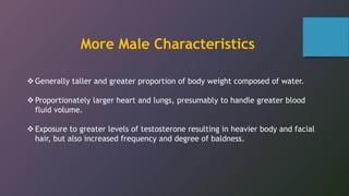 Generally taller and greater proportion of body weight composed of water.
Proportionately larger heart and lungs, presumably to handle greater blood
fluid volume.
Exposure to greater levels of testosterone resulting in heavier body and facial
hair, but also increased frequency and degree of baldness.
More Male Characteristics
 