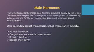 The testosterone is the major male hormone produced mainly by the testes,
Testosterone is responsible for the growth and development of a boy during
adolescence and for the development of sperm and secondary sexual
characteristics.
Male secondary sexual characteristics that emerge after puberty.
No monthly cycle;
Elongation of vocal cords (lower voice)
Broader shoulders
Deeper chest cavity
Male Hormones
 