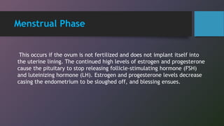 Menstrual Phase
This occurs if the ovum is not fertilized and does not implant itself into
the uterine lining. The continued high levels of estrogen and progesterone
cause the pituitary to stop releasing follicle-stimulating hormone (FSH)
and luteinizing hormone (LH). Estrogen and progesterone levels decrease
casing the endometrium to be sloughed off, and blessing ensues.
 