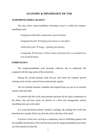 ANATOMY & PHYSIOLOGY OF TMJ
TEMPOROMANDIBULAR JOINT
The area where cranio-mandibular articulator occurs is called the temporo-
mandibular joint.
Ginglymo-arthroidal compounds synovial joints:
Ginglymoid joint  hinging movement in one plane.
Arthroidal joint  hinge + gliding movements.
Compound  Presence of three bones (articular disc is considered as
non-ossified bone).
EMBRYOLOGY
The temporomandibular joint develops relatively late in embryonic life
compared with the large joints of the extremities.
During the seventh prenatal week the jaw joint lacks the condylar growth
cartilage, joint cavities, synovial tissue and articular capsule.
The two skeletal elements, mandible and temporal bone are not yet in articular
contact with each other.
In contrast with this in the same prenatal specimen all the major components of
the elbow, hip and knee joints are present in a form and arrangements closely
resembling that seen in the adult.
In a week-old human embryo, Meckel’s cartilage, the cartilage bar of the first
branchial area extends all the way from the chin to the base of the skull.
It persists in this form, serving as a temporary strut or scaffolding against with
the mandible and the base of the skull develop until the temporomandibular joint takes
over this function in fetal life.
1
 