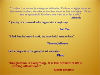 'Excellence is an art won by training and habituation. We do not act rightly because   we have virtue or excellence, but rather we have those because we have acted rightly.  We are what we repeatedly do. Excellence, then, is not an act but a habit.'   Aristotle A journey of a thousand miles begins with a single step.    Lao Tsu   “ I find that the harder I work, the more luck I seem to have”.   Thomas Jefferson Self conquest is the greatest of victories. Plato   “ Imagination is everything. It is the preview of life’s coming attractions.” Albert Einstein 