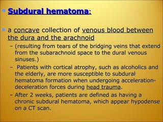 Subdural hematoma :   a  concave  collection of  venous blood between the dura and the arachnoid   (resulting from tears of the bridging veins that extend from the subarachnoid space to the dural venous sinuses.) Patients with cortical atrophy, such as alcoholics and the elderly, are more susceptible to subdural hematoma formation when undergoing acceleration-deceleration forces during  head trauma .  After 2 weeks, patients are defined as having a chronic subdural hematoma, which appear hypodense on a CT scan. 