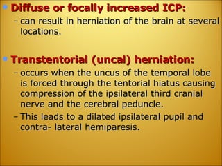 Diffuse or focally increased ICP: can result in herniation of the brain at several locations. Transtentorial (uncal) herniation: occurs when the uncus of the temporal lobe is forced through the tentorial hiatus causing compression of the ipsilateral third cranial nerve and the cerebral peduncle. This leads to a dilated ipsilateral pupil and contra- lateral hemiparesis. 