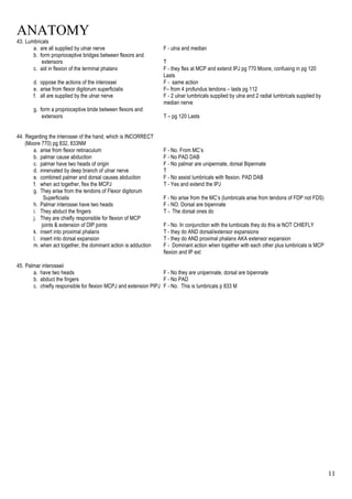ANATOMY
11
43. Lumbricals
a. are all supplied by ulnar nerve F - ulna and median
b. form proprioceptive bridges between flexors and
extensors T
c. aid in flexion of the terminal phalanx F - they flex at MCP and extend IPJ pg 770 Moore, confusing in pg 120
Lasts
d. oppose the actions of the interossei F - same action
e. arise from flexor digitorum superficialis F– from 4 profundus tendons – lasts pg 112
f. all are supplied by the ulnar nerve F - 2 ulnar lumbricals supplied by ulna and 2 radial lumbricals supplied by
median nerve
g. form a proprioceptive bride between flexors and
extensors T – pg 120 Lasts
44. Regarding the interossei of the hand, which is INCORRECT
(Moore 770) pg 832, 833NM
a. arise from flexor retinaculum F - No. From MC’s
b. palmar cause abduction F - No PAD DAB
c. palmar have two heads of origin F - No palmar are unipennate, dorsal Bipennate
d. innervated by deep branch of ulnar nerve T
e. combined palmer and dorsal causes abduction F - No assist lumbricals with flexion. PAD DAB
f. when act together, flex the MCPJ T - Yes and extend the IPJ
g. They arise from the tendons of Flexor digitorum
Superficialis F - No arise from the MC’s (lumbricals arise from tendons of FDP not FDS)
h. Palmar interossei have two heads F - NO. Dorsal are bipennate
i. They abduct the fingers T -. The dorsal ones do
j. They are chiefly responsible for flexion of MCP
joints & extension of DIP joints F - No. In conjunction with the lumbicals they do this ie NOT CHIEFLY
k. insert into proximal phalanx T - they do AND dorsal/extensor expansions
l. insert into dorsal expansion T - they do AND proximal phalanx AKA extensor expansion
m. when act together, the dominant action is adduction F - Dominant action when together with each other plus lumbricals is MCP
flexion and IP ext
45. Palmar interosseii
a. have two heads F - No they are unipennate, dorsal are bipennate
b. abduct the fingers F - No PAD
c. chiefly responsible for flexion MCPJ and extension PIPJ F - No. This is lumbricals p 833 M
 
