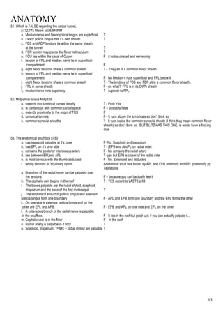 ANATOMY
13
51. Which is FALSE regarding the carpal tunnel,
p772,775 Moore p836,840NM
a. Median nerve and flexor policis longus are superficial T
b. Flexor policis longus has it’s own sheath T
c. FDS and FDP tendons lie within the same sheath
at the tunnel T
d. FCR tendon may pierce the flexor retinaculum T
e. FCU lies within the canal of Guyon F - it holds ulna art and nerve only
f. tendon of FPL and median nerve lie in superficial
compartment F
g. eight flexor tendons share a common sheath T - They sit in a common flexor sheath
h. tendon of FPL and median nerve lie in superficial
compartment F - No.Median n runs superficial and FPL below it
i. eight flexor tendons share a common sheath T - The tendons of FDS and FDP sit in a common flexor sheath .
j. FPL in same sheath F - As what? FPL is in its OWN sheath
k. median nerve runs superiorly T - superior to FPL
52. Midpalmar space NMp829
a. extends into lumbrical canals distally T - Prob Yes
b. is continuous with common carpal space F – probably false
c. extends proximally to the origin of FDS F
d. lumbrical tunnels F - It runs above the lumbricals so don’t think so
e. common synovial sheaths ? - It runs below the common synovial sheath (I think they mean common flexor
sheath) so don’t think so. BUT BLITZ HAS THIS ONE ie would have a fucking
clue
53. The anatomical snuff box p780
a. has trapezoid palpable at it’s base F -No. Scaphoid and trapezium
b. has EPL on it’s ulna side T - (EPB and AbdPL on radial side)
c. contains the posterior interosseus artery F - No contains the radial artery
d. lies between EPLand APL T- yes but EPB is closer of the radial side
e. is most obvious with the thumb abducted F - No. Extended and abducted
f. wrong tendons as boundary option Anatomical snuff box bound by APL and EPB anteriorly and EPL posteriorly pg
749 Moore
g. Branches of the radial nerve can be palpated over
the tendons F – because you can’t actually feel it
h. The cephalic vein begins in the roof T - YES accord to LASTS p 68
i. The bones palpable are the radial styloid, scaphoid,
trapezium and the base of the first metacarpal T
j. The tendons of abductor pollicis longus and extensor
pollicis longus form one boundary F - APL and EPB form one boundary and the EPL forms the other
k. On one side is extensor pollicis brevis and on the
other are EPL and APB. F - EPB and APL on one side and EPL on the other
l. A cutaneous branch of the radial nerve is palpable
in the snuffbox. F - It lies in the roof but good luck if you can actually palpate it...
m. Cephalic vein is in the floor F – in the roof
n. Radial artery is palpable in it floor T
o. Scaphoid, trapezium, 1st MC + radial styloid are palpable T
 