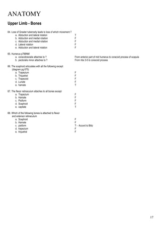 ANATOMY
17
Upper Limb - Bones
64. Loss of Greater tuberosity leads to loss of which movement ?
a. Abduction and lateral rotation T
b. Adduction and medial rotation F
c. Abduction and medial rotation F
d. Lateral rotation F
e. Adduction and lateral rotation F
65. Humerus p788NM
a. coracobracialis attaches to ? From anterior part of mid humerus to coracoid process of scapula
b. pectoralis minor attaches to ? From ribs 3-5 to coracoid process
66. The scaphoid articulates with all the following except
(diagram pg 675)
a. Trapezium F
b. Triquetral F
c. Trapezoid F
d. Lunate F
e. hamate T
67. The flexor retinaculum attaches to all bones except
a. Trapezium F
b. Hamate F
c. Pisiform F
d. Scaphoid F
e. capitate T
68. Which of the following bones is attached to flexor
and extensor retinaculum
a. Scaphoid F
b. Hamate F
c. pisiform T - Accord to Blitz
d. trapezium F
e. triquetral F
 