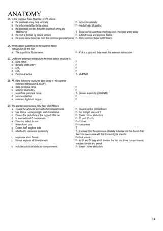 ANATOMY
24
25. In the popliteal fossa NMp632, p 571 Moore
a. the popliteal artery runs vertically F - runs inferolaterally
b. the inferomedial border is soleus F - medial head of gastroc
c. the popliteal vein lies between popliteal artery and
tibial nerve T - Tibial nerve superficial, then pop vein, then pop artery deep
d. the roof is formed by biceps femoris F - subcut tissue and popliteal fascia
e. the sural nerve branches from the common peroneal nerve F - from common fib/per AND tibial n
26. What passes superficial to the superior flexor
retinaculum of the foot
a. The superficial fibular nerve F - IF it is a typo and they mean the extensor retinaculum
27. Under the extensor retinaculum the most lateral structure is
a. sural nerve F
b. dorsalis pedis artery F
c. EHL F
d. EDL F
e. Peroneus tertius T - p641NM
28. All of the following structures pass deep to the superior
extensor retinaculum EXCEPT
a. deep peroneal nerve F
b. anterior tibial artery F
c. superficial peroneal nerve T - passes superiorly (p668 NM)
d. peroneus tertius F
e. extensor digitorum longus F
29. The plantar aponeurosis p662 NM, p595 Moore
a. covers the abductor and adductor compartments F - covers central compartment
b. has fibrous septa joining to each metatarsal F - No to digits one and 5
c. Covers the abductors of the big and little toe F - doesn’t cover abductors
d. Is inserted to all 5 metatarsals F - 1st and 5th only
e. Does not attach to skin F – it does
f. Arises from talus F – calcaneus
g. Covers half length of sole T
h. attaches to calcaneus posteriorly T - it arises from the calcaneus. Distally it divides into five bands that
become continuous with the fibrous digital sheaths
i. separates short flexors F – but unsure
j. fibrous septa to all 5 metatarsals F - to 1st and 5th only which divides the foot into three compartments;
medial, central and lateral
k. includes adductor/abductor compartments F - doesn’t cover abductors
 