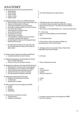 ANATOMY
27
44. Which ligament forms part of the capsule p607 Moore
a. lateral collateral F
b. medial collateral T - At its midpoint fibers go to the medial meniscus.
c. anterior cruciate F
d. posterior cruciate F
e. popliteus tendon F
45. Regarding ankle joint Last’s p 150, p702NM, p632 Moore
a. Capsule attaches to articular margins of tibia, fibular, talus T - ?YES Blitz says false, annie and adam reckons yes
b. Deep part of deltoid ligament is triangular F - On medial side, dep and superficial, superficial part is triangular
c. Lateral ligament attaches to talus and calcaneus T - fibula to talus and calcaneus. Three ligs all from lateral malleolus
d. the capsule is attached anteriorly to the neck of the talus T - (from blitz)
e. it has a fixed axis of rotation F - Can’t be since it is dorse/plantarflexion only. It does have a fixed axis for
these though which is through the talus
f. capsule attaches posteriorly ??? - I think to talus
g. has 3 ligaments to the talus F - Kinda four; ant+post talofibular and ant+post tibiotalar
h. weight bearing in suppination F - Uhm..
i. in full plantarflexion, a significant amount of inversion
and eversion is possible at the ankle joint F - it is dorsi/plantar flexion
j. the lateral ligament is made up of three separate bands
that all insert into the talus F - There are three: Anterior and posterior talofibular and
calcaneofibular BUT all don’t insert into talus
k. the weight bearing surfaces are the upper facet of the
talus, the inferior facet of the tibia and the medial and
lateral malleoli F - Wt bearing surfaces are upper facet of talus, inf facet of tibia.
STABILISING surfaces are the malleoli.
46. Question about the capsule of the ankle joint p632 Moore
a. is attached anteriorly to the neck of the talus T - p 203 Lasts
47. Regarding the ligaments on the lateral aspect of the ankle,
which is FALSE? P632 Moore
a. There are 3 bands, all connected to the talus F - They are attached talus and calc
48. Regarding the medial side of the ankle p702 NM p632 Moore
a. deltoid ligament is continuous with the spring ligament T
b. great saphenous vein runs posterior to the malleolus F – anterior
c. anterior talo-fibular ligament strengthens the joint F - on the lateral side
d. posterior tibial artery runs anterior to malleolus F – posterior
e. short plantar ligament strengthens medial arch F - plantar lig is lateral arch
49. Regarding the deltoid ligament of the ankle
a. strengthens the lateral aspect of the ankle F – medial
b. has three layers F – four
c. superficial part is triangular T
50. What movement occurs at the subtalar joint p707NM
a. Inversion T
b. Eversion T
c. Equinovaris F
d. Plantarflexion F
51. Movement at the mid-tarsal joint includes
a. inversion/eversion T - It augments inversion eversion of the subtalar joint p708NM
b. dorsiflexion / plantarflexion F - this is at the ankle joint
 