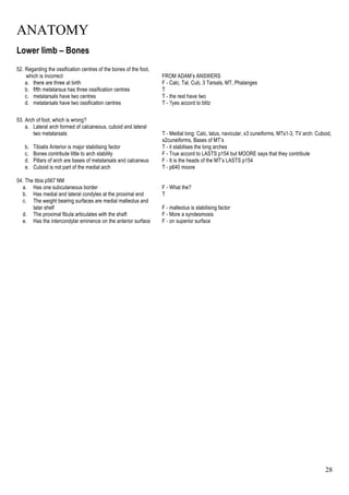 ANATOMY
28
Lower limb – Bones
52. Regarding the ossification centres of the bones of the foot,
which is incorrect FROM ADAM’s ANSWERS
a. there are three at birth F - Calc, Tal, Cub, 3 Tarsals, MT, Phalanges
b. fifth metatarsus has three ossification centres T
c. metatarsals have two centres T - the rest have two
d. metatarsals have two ossification centres T - ?yes accord to blitz
53. Arch of foot, which is wrong?
a. Lateral arch formed of calcaneous, cuboid and lateral
two metatarsals T - Medial long: Calc, talus, navicular, x3 cuneiforms, MTs1-3, TV arch: Cuboid,
x2cuneiforms, Bases of MT’s
b. Tibialis Anterior is major stabilising factor T - it stabilises the long arches
c. Bones contribute little to arch stability F - True accord to LASTS p154 but MOORE says that they contribute
d. Pillars of arch are bases of metatarsals and calcaneus F - It is the heads of the MT’s LASTS p154
e. Cuboid is not part of the medial arch T - p640 moore
54. The tibia p567 NM
a. Has one subcutaneous border F - What the?
b. Has medial and lateral condyles at the proximal end T
c. The weight bearing surfaces are medial malleolus and
talar shelf F - malleolus is stabilising factor
d. The proximal fibula articulates with the shaft F - More a syndesmosis
e. Has the intercondylar eminence on the anterior surface F - on superior surface
 