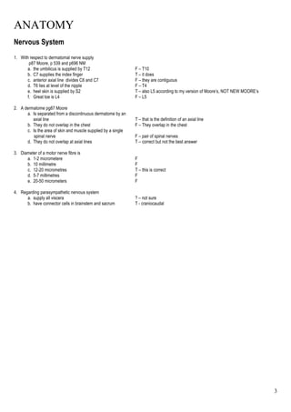 ANATOMY
3
Nervous System
1. With respect to dermatomal nerve supply
p87 Moore, p 539 and p696 NM
a. the umbilicus is supplied by T12 F – T10
b. C7 supplies the index finger T – it does
c. anterior axial line divides C6 and C7 F – they are contiguous
d. T6 lies at level of the nipple F – T4
e. heel skin is supplied by S2 T – also L5 according to my version of Moore’s, NOT NEW MOORE’s
f. Great toe is L4 F – L5
2. A dermatome pg87 Moore
a. Is separated from a discontinuous dermatome by an
axial line T – that is the definition of an axial line
b. They do not overlap in the chest F – They overlap in the chest
c. Is the area of skin and muscle supplied by a single
spinal nerve F – pair of spinal nerves
d. They do not overlap at axial lines T – correct but not the best answer
3. Diameter of a motor nerve fibre is
a. 1-2 micrometere F
b. 10 millimetre F
c. 12-20 micrometres T – this is correct
d. 5-7 millimetres F
e. 20-50 micrometers F
4. Regarding parasympathetic nervous system
a. supply all viscera ? – not sure
b. have connector cells in brainstem and sacrum T - craniocaudal
 