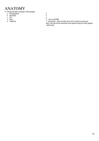 ANATOMY
36
17. Corneal sensation synapses in which ganglion
a. Pterygopalatine F
b. Geniculate F
c. Otic F
d. ciliary T – not sure p972NM
e. Trigeminal T – best answer. Adam and blitz say (e) which could be true because
lasts p 395 says that the nasociliary nerve passes through the ciliary ganglion
without relay
 
