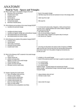 ANATOMY
39
Head & Neck – Spaces and Triangles
29. Which is NOT found in the posterior triangle of the neck?
a. Branches of the cervical plexus F - found in the posterior triangle
b. Occipital lymph nodes T – Old Moore says that cervical and subclavian LN are in this triangle p1004
c. Accessory nerve F
d. Cervical plexus F – Adam says this is right
e. Inferior belly of omohyoid F
f. Transcervical vessels F – Blitz says this
g. Branches of brachial plexus T
30. All the following are boundaries of the named triangle EXCEPT
a. mandible and submental triangle F - it is formed with anterior belly of digastrics, midline and hyoid bone
(or as per moore; unpaired therefore both anterior bellies of digastrics
with hyoid bone) p1065 NM
b. mandible and anterior triangle T - with midline and SCM
c. mandible and digastric triangle (aka submandibular triangle) T - with ant and post bellies of digastric
d. sternocleidomastoid and carotid triangle T - with posterior belly of digastric and superior belly of omohyoid
e. sternocleidomastoid and anterior triangle T - with clavicle and Trapezius
31. All the following are contents of the posterior triangle EXCEPT
a. accessory nerve T
b. cervical plexus T
c. inferior belly of omohyoid T
d. transverse cervical vessels T
e. occipital lymph nodes F - since they are def posterior the anterior border of trapezius p1058NM
(adam and blitz aren’t sure but they think the cervical plexus because the
actual plexus doesn’t sit in the posterior triangle but its branches do.)
So take your pick!
32. Which of the following is NOT contained in the carotid triangle
Pg101,1014
a. superior thyroid vein F - probably is in the carotid triangle
b. posterior auricular artery T - branch of the external carotid A and origin is superior to posterior belly of
digastric m so NOT in the carotid triangle
c. external laryngeal nerve F - is in carotid triangle
d. superior root ansa cervicalis F - is in carotid triangle
e. bifurcation common carotid artery F - is in carotid triangle
Posterior triangle – occipital triangle and supraclavicular triangle
Anterior triangle – submandibular triangle, submental triangle, carotid triangle,
muscular triangle
33. Question regarding the carotid sheath
a. Nerve not between artery and vein, F – always between artery and vein
b. thinnest on side of arteries F – thinnest on side of veins
c. contains Common carotid artery T
d. Contains Internal carotid artery T
e. Contains internal jugular vein T
f. Does not contain Vagus nerve F – does contain the vagus
g. Does not contain Nodes, F
h. carotid sinus nerve, sympathetic nerve fibres T
 
