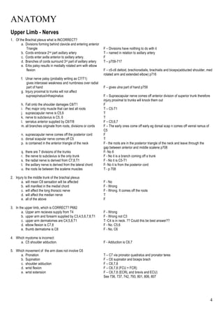 ANATOMY
4
Upper Limb - Nerves
1. Of the Brachial plexus what is INCORRECT?
a. Divisions forming behind clavicle and entering anterior
Triangle F – Divisions have noithing to do with it
b. Cords embrace 2nd part axillary artery T – named in relation to axillary artery
c. Cords enter axilla anterior to axillary artery. F
d. Branches of cords surround 3rd part of axillary artery T – p709-717
e. Erbs palsy results in medially rotated arm with elbow
flexion F – c5-c6 deltoid, brachioradialis, brachialis and biceps(adducted shoulder, med
rotated arm and extended elbow) p716
f. Ulnar nerve palsy (probably writing as C7/T1)
gives interossei weakness and numbness over radial
part of hand F – gives ulna part of hand p759
g. Injury proximal to trunks will not affect
supraspinatus/infraspinatus F – Suprascapular nerve comes off anterior division of superior trunk therefore
injury proximal to trunks will knock them out
h. Fall onto the shoulder damages C8/T1 F
i. Pec major only muscle that can test all roots T – C5-T1
j. suprascapular nerve is C5,6 T
k. nerve to subclavius is C5, 6 T
l. serratus anterior supplied by C6/7/8 F – C5,6,7
m. all branches originate from roots, divisions or cords F – The early ones come off early eg dorsal scap n comes off venral ramus of
C5
n. suprascapular nerve comes off the posterior cord F
o. dorsal scapular nerve comes off C5 T
p. is contained in the anterior triangle of the neck F - the roots are in the posterior triangle of the neck and leave through the
gap between anterior and middle scalene p708
q. there are 7 divisions of the trunks F- No 6
r. the nerve to subclavius is the only trunk F - No it is a branch coming off a trunk
s. the radial nerve is derived from C7,8,T1 F - No it is C5-T1
t. the axillary nerve is derived from the lateral chord F- No it is from the posterior cord
u. the roots lie between the scalene muscles T - p 708
2. Injury to the middle trunk of the brachial plexus
a. will mean C8 sensation will be affected F - No
b. will manifest in the medial chord F - Wrong
c. will affect the long thoracic nerve F - Wrong. It comes off the roots
d. will affect the median nerve T
e. all of the above F
3. In the upper limb, which is CORRECT? P682
a. Upper arm recieves supply from T4 F - Wrong
b. upper arm and forearm supplied by C3,4,5,6,7,8,T1 F - Wrong not C3
c. upper arm dermatomes are C4,5,8,T1 T -C4 is in neck. ?? Could this be best answer??
d. elbow flexion is C7,8 F - No. C5,6
e. thumb dermatome is C8 F - No, C6
4. Which myotome is incorrect:
a. C5 shoulder adduction. F - Adduction is C6,7
5. Which movement of the arm does not involve C6
a. Pronation T – C7 via pronator quadratus and pronator teres
b. Supination F – C6 supinator and biceps brach
c. shoulder adduction F – C6,7,8
d. wrist flexion F – C6,7,8 (FCU + FCR)
e. wrist extension F – C6,7,8 (ECRL and brevis and ECU)
See 736, 737, 742, 793, 801, 806, 807
 
