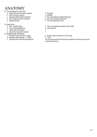 ANATOMY
41
42. The alar ligaments connect the
a. bodies of the axis to foramen magnum F - from dens
b. dens to foramen magnum T - p506NM
c. adjacent vertebral bodies posteriorly F - this is the posterior longitudinal ligament
d. tips of adjacent spinous processes F - this is the supraspinous ligament
e. adjacent laminae F - This is the ligamentum flava
43. Nasal Cavity
a. floor – cribriform plate F – Floor is the palatine processes of the maxilla
b. roof is frontonasal/ethmoid F – also sphenoid
c. medial wall: nasal septum T
d. lateral wall: Sup,mid,inf conchae T
44. Regarding teeth: p994 Moore
a. Premolars have more than 3 cuspsq F - 2cusps (molars have three or more cusps)
b. Deciduous teeth between 1 – 3 years F - 1-2yrs
c. Something with roots and apical foramen The root canal transmits the nerves and vessels to and from the pulp cavity
via the apical foramen.
 