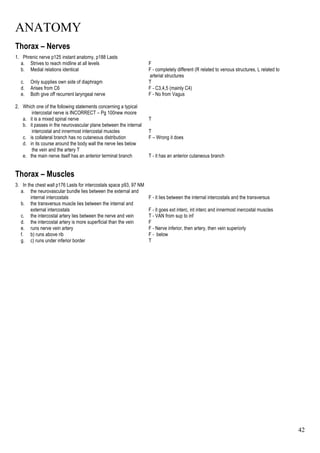 ANATOMY
42
Thorax – Nerves
1. Phrenic nerve p125 instant anatomy, p188 Lasts
a. Strives to reach midline at all levels F
b. Medial relations identical F - completely different (R related to venous structures, L related to
arterial structures
c. Only supplies own side of diaphragm T
d. Arises from C6 F - C3,4,5 (mainly C4)
e. Both give off recurrent laryngeal nerve F - No from Vagus
2. Which one of the following statements concerning a typical
intercostal nerve is INCORRECT – Pg 100new moore
a. it is a mixed spinal nerve T
b. it passes in the neurovascular plane between the internal
intercostal and innermost intercostal muscles T
c. is collateral branch has no cutaneous distribution F – Wrong it does
d. in its course around the body wall the nerve lies below
the vein and the artery T
e. the main nerve itself has an anterior terminal branch T - it has an anterior cutaneous branch
Thorax – Muscles
3. In the chest wall p176 Lasts for intercostals space p93, 97 NM
a. the neurovascular bundle lies between the external and
internal intercostals F - it lies between the internal intercostals and the transversus
b. the transversus muscle lies between the internal and
external intercostals F - it goes ext interc, int interc and innermost inercostal muscles
c. the intercostal artery lies between the nerve and vein T - VAN from sup to inf
d. the intercostal artery is more superficial than the vein F
e. runs nerve vein artery F - Nerve inferior, then artery, then vein superiorly
f. b) runs above rib F - below
g. c) runs under inferior border T
 