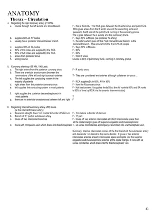 ANATOMY
43
Thorax – Circulation
4. Regarding the right coronary artery p156NM
a. course through the left auricle and infundibulum F - this is the LCA. The RCA goes between the R aortic sinus and pulm trunk.
RCA gives arises from the R aortic sinus of the ascending aorta and
passes to the R side of the pulm trunk running in the coronary groove.
The L goes between the L auricle and the pulmonary trunk.
b. supplies 60% of AV nodes F - Says 80% in Moore (via posterior IV artery)
c. usually has a posterior interventricular branch T - the artery which gives off the Post interventricular branch is the
dominant branch. This occurs from the R in 67% of people
d. supplies 30% of SA nodes F - Says 60% in Moores
e. 50% of AV nodes are supplied by the RCA F - 80%
f. 50% of SA nodes are supplied by the RCA F - 60%
g. arises from posterior sinus F - from R sinus
h. wrong course Course is to R of pulmonary trunk, running in coronary groove
5. Coronary arteries p156 NM, 196 Lasts
a. The right arises from the posterior coronary sinus F - R aortic sinus
b. There are arteriolar anastomoses between the
terminations of the left and right coronary arteries T - They are considered end-arteries although collaterals do occur…
c. The left supplies the conducting system in the
majority of patients F - RCA suppliesSA in 60%, AV in 80%
d. right arises from the posterior coronary sinus F - from the R coronary sinus
e. left supplies the conducting system in most patients F - Not best answer: It supplies the IVS but the AV node is 80% and SA node
is 60% of time by RCA (via the anterior interventricular)
f. right supplies the posterior descending branch in
most patients T
g. there are no arteriolar anastomoses between left and right F
6. Regarding Internal Mammary artery p178 Lasts
(Ie the internal thoracic artery)
a. Descends straight down 1cm medial to border off sternum F - 1cm lateral to border of sternum
b. Branch of 2nd part of subclavian artery F - 1st part
c. Gives off two intercostal branches F - Gives off two anterior intercostals at EACH intercostals space then
at the costal margin gives off superior epigastric and musculophrenic
d. Runs with companion vein which drains into brachiocephalicT - x2 venae commitantes accompany it and drain into brachiocephalic vein.
Summary: Internal intercostals comes of the first branch of the subclavian artery
and descends 1cm lateral to the sterna border. It gives of two anterior
intercostals arteries at each intercostals space and splits into the superior
epigastric and musculophrenic arteries at the costal margin. It runs with x2
venae comitantes which drain into the brachiocephalic vein
 