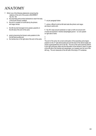 ANATOMY
44
7. Which one of the following statements concerning the
relations of the arch of the aorta is INCORRECT
Pg 143, 145
a. the ascending aorta arches backwards to reach the body
of the fourth thoracic vertebra T - as per paragraph below
b. the arch is crossed on its left side by the phrenic
and vagus nerves T - picture, difficult to tell but left side looks like phrenic and vagus
are close to aortic arch.
c. the left recurrent laryngeal nerve passes upwards on
the left side of the arch of the aorta F - Pg 150 loops around subclavian on right; on left runs around arch
of aorta and ascends in tracheo-oesophageal groove – so runs upward
on right side of aorta
d. ends by becoming the thoracic aorta posterior to the
2nd left sternocostal joint T
e. the trachea lies on the right side of the arch of the aorta T
The arch of the aorta, the curved continuation of the ascending aorta begins
posterior to the 2nd right sternocostal joint and the level of the sternal angle and
arches superoposteriorly and to the left. The arch of the aorta ascends anterior
to the right pulmonary artery and the bifurcation of the trachea to reach it’s apex
at the left side of the trachea and oesophagus, as it passes over the root of the
left lung. The arch descends of the left side of the body of T4 vertebrae.
 