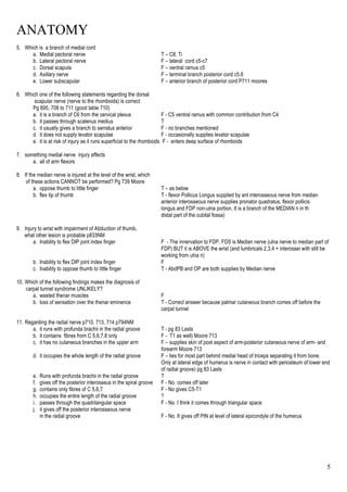ANATOMY
5
5. Which is a branch of medial cord
a. Medial pectoral nerve T – C8, Ti
b. Lateral pectoral nerve F – lateral cord c5-c7
c. Dorsal scapula F – ventral ramus c5
d. Axillary nerve F – terminal branch posterior cord c5,6
e. Lower subscapular F – anterior branch of posterior cord P711 moores
6. Which one of the following statements regarding the dorsal
scapular nerve (nerve to the rhomboids) is correct
Pg 695, 708 to 711 (good table 710)
a. it is a branch of C6 from the cervical plexus F - C5 ventral ramus with common contribution from C4
b. it passes through scalenus medius T
c. it usually gives a branch to serratus anterior F - no branches mentioned
d. it does not supply levator scapulae F - occasionally supplies levator scapulae
e. it is at risk of injury as it runs superficial to the rhomboids F - enters deep surface of rhomboids
7. something medial nerve injury affects
a. all of arm flexors
8. If the median nerve is injured at the level of the wrist, which
of these actions CANNOT be performed? Pg 739 Moore
a. oppose thumb to little finger T – as below
b. flex tip of thumb T - flexor Pollicus Longus supplied by ant interosseous nerve from median
anterior interosseous nerve supplies pronator quadratus, flexor pollicis
longus and FDP non-ulna portion. It is a branch of the MEDIAN n in th
distal part of the cubital fossa)
9. Injury to wrist with impairment of Abduction of thumb,
what other lesion is probable p833NM
a. Inability to flex DIP joint index finger F - The innervation to FDP, FDS is Median nerve (ulna nerve to median part of
FDP) BUT it is ABOVE the wrist (and lumbricals 2,3,4 + interossei with still be
working from ulna n)
b. Inability to flex DIP joint index finger F
c. Inability to oppose thumb to little finger T - AbdPB and OP are both supplies by Median nerve
10. Which of the following findings makes the diagnosis of
carpal tunnel syndrome UNLIKELY?
a. wasted thenar muscles F
b. loss of sensation over the thenar eminence T - Correct answer because palmar cutaneous branch comes off before the
carpal tunnel
11. Regarding the radial nerve p710, 713, 714 p794NM
a. it runs with profunda brachii in the radial groove T - pg 83 Lasts
b. it contains fibres from C 5,6,7,8 only F - T1 as well) Moore 713
c. it has no cutaneous branches in the upper arm F – supplies skin of post aspect of arm-posterior cutaneous nerve of arm- and
forearm Moore 713
d. it occupies the whole length of the radial groove F – lies for most part behind medial head of triceps separating it from bone.
Only at lateral edge of humerus is nerve in contact with periosteum of lower end
of radial groove) pg 83 Lasts
e. Runs with profunda brachii in the radial groove T
f. gives off the posterior interosseus in the spiral groove F - No. comes off later
g. contains only fibres of C 5,6,7 F - No gives C5-T1
h. occupies the entire length of the radial groove ?
i. passes through the quadrilangular space F - No. I think it comes through triangular space
j. it gives off the posterior interosseous nerve
in the radial groove F - No. It gives off PIN at level of lateral epicondyle of the humerus
 