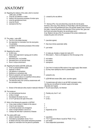 ANATOMY
51
22. Regarding the relations of the ureter, which is incorrect
p280 Lasts, p313NM
a. cross the vas deferens in males F – crossed by the vas deferns
b. medial to the transverse processes of lumbar spine T
c. cross the genitofemoral nerve T
d. cross the SI joint T
e. narrowest at the PUJ ?T - Narrow at PUJ, VUJ and where they cross the SIJ into the pelvis
Summary: 25cm long, Pass inferiorly on Psoas Major under the peritoneum,
crosses in front of the genitofemoral nerve, the gonadal vessels cross in front of
the ureter, it leaves the psoas at the bifurcation of the common iliac, goes over
the SI joint and enters the pelvis, the vas def goes over it
X-ray: Medial to the tips of the TV processes of the lumbar vertebrae and
crosses the pelvic brim at the SIJ
23. The ureters. Lasts p280
a. The PUJ is the widest diameter T - (saunders agrees)
b. Are dependant on innervation from the renal pelvis
for peristalsis F - they have intrinsic pacemaker ability
c. Lie lateral to the transverse processes of the lumbar
vertebrae F - just medial
24. Regarding the urethra
a. Is 20cm long T - In males yes, females a measly 4cm lasts p312
b. Does a right angle bend in spongy part of urethra F - Mine doesn’t....There is a 90 degree turn from the spongy to the
membranous
c. Narrowest point is at prostate F - ext meatus
d. Narrowest point is at navicular fossa F - ext meatus
e. Runs in corpus carvernosum F - spongiusum
25. Regarding the testicle p228 NM, p222Lasts
a. It has no parasympathetic supply T - Can’t find it in books but Blitz reckons it has vagal supply. Best answer.
b. Appendix is inferior F - Do they mean epididymus which is posterolateral
c. Vas deferens in somewhere F
d. Epididymus is somewhere else F
e. Drains to paraaortic and inguinal nodes F - paraaortic only
f. The pampiniform plexus is a superficial venous plexus
surrounding the testicular artery T - p228 NM best answer (Blitz, adam, saunders agree)
g. The testicular artery has numerous anastomoses with
the cremasteric artery T - It anastomoses with artery to vas def AND cremasteric artery
(but they are not sufficient to maintain supply to the testes
(Saunders don’t agree)
h. Division of the testicular artery results in testicular infarction F - No will cause atrophy, not infarction
26. The duodenum
a. is a retro-peritoneal structure F - Partially only: the 4th isn’t
b. is 25cm in length T
c. lies between the levels of L2-L4 F - L1-L3
d. in it’s 4th part lies to the right of the aorta F - to the L
27. Which of the following the appendix is UNTRUE
a. it has a base constant in relation to the caecum T
b. it has it’s own mesentery T
c. it is formed by teneae coli convergence T - ?
d. varies in length between 2 and 25 cm T - Apparently can be
e. it always lies retro-ileal in prescence of disease F
28. The ureters p280 Lasts
a. widest in diameter at the PUJ T - (saunders)
b. innervated by sympathetic nerves T12-L1 F - T10-11 (accord to Moore it would be TRUE: t11-L2...
c. lie lateral to the tips of the lumbar transverse processes F - just medial
d. depend on innervation from the pelvis for peristalsis F - have independent pacemakers
 