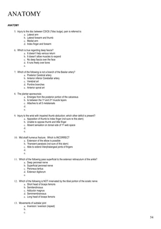 ANATOMY
54
ANATOMY
5. Injury to the disc between C5/C6 (?disc bulge); pain is referred to
a. Lateral arm
b. Lateral forearm and thumb
c. Medial arm
d. Index finger and forearm
6. Which is true regarding deep fascia?
a. It doesn’t help venous return
b. It doesn’t allow muscles to expand
c. No deep fascia over the face
d. It runs freely over bone
e.
7. Which of the following is not a branch of the Basilar artery?
a. Posterior Cerebral artery
b. Anterior inferior Cerebellar artery
c. Verebral art
d. Pontine branches
e. Anterior spinal art
8. The plantar aponeurosis
a. Emerges from the posterior portion of the calcaneus
b. Is between the 1st and 2nd muscle layers
c. Attaches to all 5 metatarsals
d.
e.
9. Injury to the wrist with impaired thumb abduction; which other deficit is present?
a. Apposition of thumb to index finger (not sure re this stem)
b. Unable to oppose thumb and little finger
c. Absent sensation on dorsal side of 1st web space
d.
e.
10. Mid shaft humerus fracture. Which is INCORRECT
a. Extension of the elbow is possible
b. ?transient paralysis (not sure of this stem)
c. Able to extend interphalangeal joints of fingers
d.
e.
11. Which of the following pass superficial to the extensor retinaculum of the ankle?
a. Deep peroneal nerve
b. Superficial peroneal nerve
c. Peroneus tertius
d. Extensor digitorum
e.
12. Which of the following is NOT innervated by the tibial portion of the sciatic nerve
a. Short head of biceps femoris
b. Semitendinosus
c. Adductor magnus
d. Semimembranosus
e. Long head of biceps femoris
13. Movements of subtalar joint
a. Inversion / eversion (repeat)
b.
c.
 