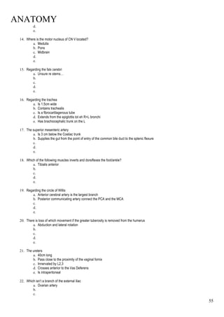 ANATOMY
55
d.
e.
14. Where is the motor nucleus of CN V located?
a. Medulla
b. Pons
c. Midbrain
d.
e.
15. Regarding the falx cerebri
a. Unsure re stems…
b.
c.
d.
e.
16. Regarding the trachea
a. Is 1.5cm wide
b. Contains trachealis
c. Is a fibrocartilagenous tube
d. Extends from the epiglottis tot eh R+L bronchi
e. Has brachiocephalic trunk on the L
17. The superior mesenteric artery
a. Is 3 cm below the Coeliac trunk
b. Supplies the gut from the point of entry of the common bile duct to the splenic flexure
c.
d.
e.
18. Which of the following muscles inverts and dorsiflexes the foot/ankle?
a. Tibialis anterior
b.
c.
d.
e.
19. Regarding the circle of Willis
a. Anterior cerebral artery is the largest branch
b. Posterior communicating artery connect the PCA and the MCA
c.
d.
e.
20. There is loss of which movement if the greater tuberosity is removed from the humerus
a. Abduction and lateral rotation
b.
c.
d.
e.
21. The ureters
a. 40cm long
b. Pass close to the proximity of the vaginal fornix
c. Innervated by L2,3
d. Crosses anterior to the Vas Deferens
e. Is intraperitoneal
22. Which isn’t a branch of the external iliac
a. Ovarian artery
b.
c.
 
