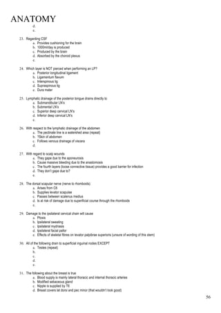 ANATOMY
56
d.
e.
23. Regarding CSF
a. Provides cushioning for the brain
b. 1000ml/day is produced
c. Produced by the brain
d. Absorbed by the choroid plexus
e.
24. Which layer is NOT pierced when performing an LP?
a. Posterior longitudinal ligament
b. Ligamentum flavum
c. Interspinous lig
d. Supraspinous lig
e. Dura mater
25. Lymphatic drainage of the posterior tongue drains directly to
a. Submandibular LN’s
b. Submental LN’s
c. Superior deep cervical LN’s
d. Inferior deep cervical LN’s
e.
26. With respect to the lymphatic drainage of the abdomen
a. The pectinate line is a watershed area (repeat)
b. ?Skin of abdomen
c. Follows venous drainage of viscera
d.
27. With regard to scalp wounds
a. They gape due to the aponeurosis
b. Cause massive bleeding due to the anastomosis
c. The fourth layers (loose connective tissue) provides a good barrier for infection
d. They don’t gape due to?
e.
28. The dorsal scapular nerve (nerve to rhomboids)
a. Arises from C6
b. Supplies levator scapulae
c. Passes between scalenus medius
d. Is at risk of damage due to superificial course through the rhomboids
e.
29. Damage to the ipsilateral cervical chain will cause
a. Ptosis
b. Ipsilateral sweating
c. Ipsilateral mydriasis
d. Ipsilateral facial pallor
e. Effects of skeletal fibres on levator palpibrae superioris (unsure of wording of this stem)
30. All of the following drain to superficial inguinal nodes EXCEPT
a. Testes (repeat)
b.
c.
d.
e.
31. The following about the breast is true
a. Blood supply is mainly lateral thoracic and internal thoracic arteries
b. Modified sebaceous gland
c. Nipple is supplied by T6
d. Breast covers lat dorsi and pec minor (that wouldn’t look good)
 