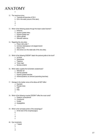 ANATOMY
57
e.
32. The cavernous sinus
a. Transmits all branches of CN V
b. ICA in the walls (unsure of this stem)
c.
d.
e.
33. Which of the following passes through the lesser sciatic foramen?
a. Piriformis
b. Superior gluteal artery
c. Superior gluteal vein
d. Inferior gemelli
e. Obturator externus
34. Regarding the ulna artery
a. Pulse is felt under ?
b. Common interosseous is its largest branch
c. Deep to FCU
d. Ulna nerve is on the radial side of the ulna artery
e.
35. Which of the following DOESN’T attach the pectoral girdle to the trunk?
a. Lat dorsi
b. Subsclavius
c. Trapezius
d. Teres major
e. Serratus anterior
36. Which artery supplies the trochanteric anastomosis?
a. Obturator art
b. Internal pudendal
c. Superior gluteal branches
d. Anterior/posterior circ femoral (ascending branches)
e.
37. Damage to the median nerve at the elbow will NOT effect
a. Supinator
b. Pronator teres
c. FDP
d. FDS
e.
38. Which of the following muscles DOESN’T affect the vocal cords?
a. Posterior cricoarytenoid
b. Cricothyroid
c. Vocalis
d. Aryepiglottics
e.
39. Which is the narrowest portion of the oesophagus?
a. At the level of the cricopharyngeus
b.
c.
d.
e.
40. Eye movements
a. ? repeat
b.
c.
d.
 
