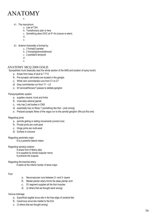 ANATOMY
58
e.
41. The manubrium
a. Lies at T3/4
b. Transthoracic plan is here
c. Something about SVC at 4th rib (unsure re stem)
d.
e.
42. Anterior fontanelle is formed by
a. 2 frontal/2 parietal
b. 2 frontal/sphenoid/ethmoid
c. 2 parietal/2 temporal
d.
e.
ANATOMY MCQ 2008 GOLD
Sympathetic trunk (basically read the whole section of the ANS and location of symp trunk!)
a. Arises from base of skull to ? T12
b. Pre-synaptic cell bodies are located in the ganglia
c. White rami commitantes runs from C1 to C7
d. Grey commitantes run from T1 – L5
e. Inf cervical/thoracic? passes to stellate ganglion
Parasympathetic system
a. supplies viscera, trunk and limbs
b. innervates adrenal glands
c. only has 2 cell bodies in CNS
d. essentially has no fibres ? (something like that – prob wrong)
e. Pre/post synaptic fibres of the vagus run to the parotid ganglion (We put this one)
Regarding joints
a. permits gliding or sliding movements (correct one)
b. Pivotal joints are multi-axial
c. Hinge joints are multi-axial
d. Surface is concave
Regarding pectoralis major
It is a powerful lateral rotator
Regarding serratus anterior
It arises from 6 fleshy slips
It is supplied by dorsal scapular nerve
It protracts the scapula
Regarding the brachial artery
It starts at the inferior border of teres major
Foot
a. Neurovascular runs between 2nd and 3rd layers
b. Medial plantar artery forms the deep plantar arch
c. S1 segment supplies all the foot muscles
d. (2 others that we thought were wrong)
Venous drainage
a. Superficial sagittal sinus site in the free edge of cerebral falx
b. Cavernous sinus lies medial to the ICA
c. (3 others that we thought wrong)
 