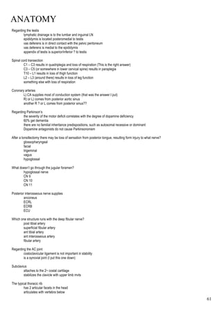 ANATOMY
61
Regarding the testis
lymphatic drainage is to the lumbar and inguinal LN
epididymis is located posteromedial to testis
vas deferens is in direct contact with the pelvic peritoneum
vas deferens is medial to the epididymis
appendix of testis is superior/inferior ? to testis
Spinal cord transection
C1 – C3 results in quadriplegia and loss of respiration (This is the right answer)
C3 – C5 (or somewhere in lower cervical spine) results in paraplegia
T10 – L1 results in loss of thigh function
L2 – L3 (around there) results in loss of leg function
something else with loss of respiration
Coronary arteries
L) CA supplies most of conduction system (that was the answer I put)
R) or L) comes from posterior aortic sinus
another R ? or L comes from posterior sinus??
Regarding Parkinson’s
the severity of the motor deficit correlates with the degree of dopamine deficiency
60% get dementia
there are no familial inheritance predispositions, such as autosomal recessive or dominant
Dopamine antagonists do not cause Parkinsononism
After a tonsillectomy there may be loss of sensation from posterior tongue, resulting form injury to what nerve?
glossopharyngeal
facial
trigeminal
vagus
hypoglossal
What doesn’t go through the jugular foramen?
hypoglossal nerve
CN 9
CN 10
CN 11
Posterior interosseous nerve supplies
anconeus
ECRL
ECRB
ECU
Which one structure runs with the deep fibular nerve?
post tibial artery
superficial fibular artery
ant tibial artery
ant interosseous artery
fibular artery
Regarding the AC joint
costoclavicular ligament is not important in stability
is a synovial joint (I put this one down)
Subclavius
attaches to the 2nd costal cartilage
stabilizes the clavicle with upper limb mvts
The typical thoracic rib
has 2 articular facets in the head
articulates with vertebra below
 