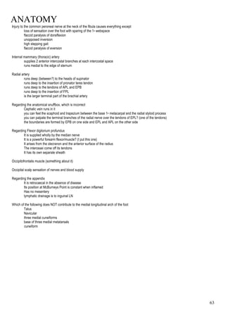 ANATOMY
63
Injury to the common peroneal nerve at the neck of the fibula causes everything except
loss of sensation over the foot with sparing of the 1st webspace
flaccid paralysis of dorsiflexion
unopposed inversion
high stepping gait
flaccid paralysis of eversion
Internal mammary (thoracic) artery
supplies 2 anterior intercostal branches at each intercostal space
runs medial to the edge of sternum
Radial artery
runs deep (between?) to the heads of supinator
runs deep to the insertion of pronator teres tendon
runs deep to the tendons of APL and EPB
runs deep to the insertion of FPL
is the larger terminal part of the brachial artery
Regarding the anatomical snuffbox, which is incorrect
Cephalic vein runs in it
you can feel the scaphoid and trapezium between the base 1st metacarpal and the radial styloid process
you can palpate the terminal branches of the radial nerve over the tendons of EPL? (one of the tendons)
the boundaries are formed by EPB on one side and EPL and APL on the other side
Regarding Flexor digitorium profundus
It is supplied wholly by the median nerve
It is a powerful forearm flexor/muscle? (I put this one)
It arises from the olecranon and the anterior surface of the radius
The interossei come off its tendons
It has its own separate sheath
Occipitofrontalis muscle (something about it)
Occipital scalp sensation of nerves and blood supply
Regarding the appendix
It is retrocaecal in the absence of disease
Its position at McBurneys Point is constant when inflamed
Has no mesentery
lymphatic drainage is to inguinal LN
Which of the following does NOT contribute to the medial longitudinal arch of the foot
Talus
Navicular
three medial cuneiforms
base of three medial metatarsals
cuneiform
 