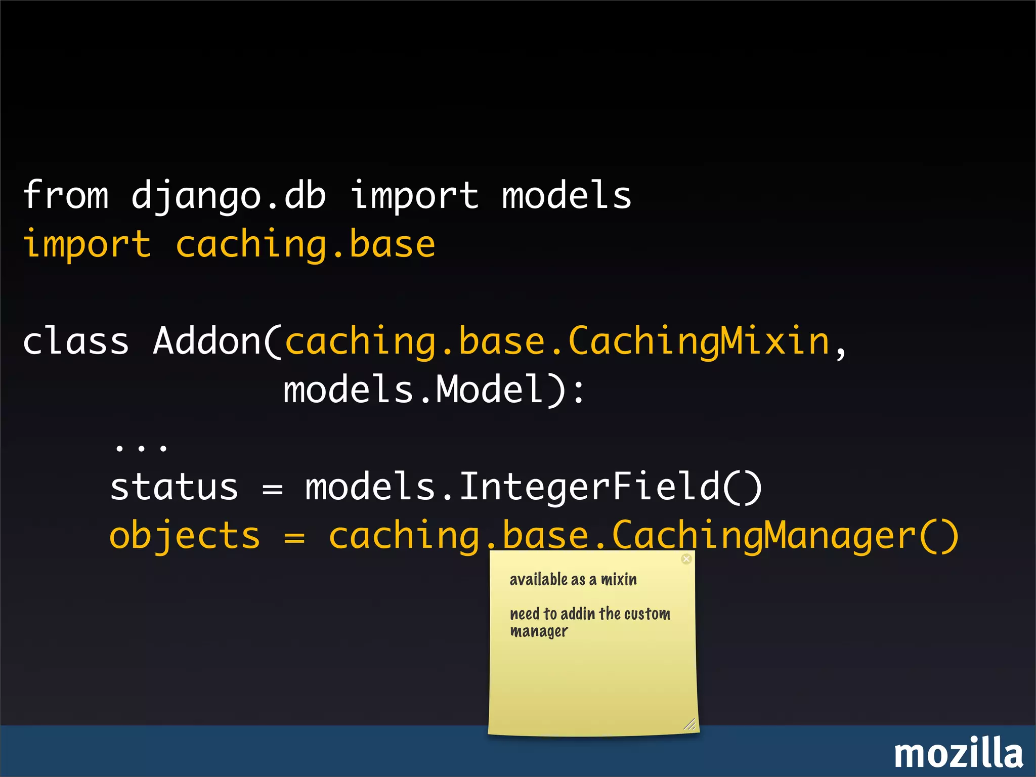 from django.db import models
import caching.base

class Addon(caching.base.CachingMixin,
            models.Model):
    ...
    status = models.IntegerField()
    objects = caching.base.CachingManager()
                      available as a mixin

                      need to addin the custom
                      manager




                                                 mozilla
 