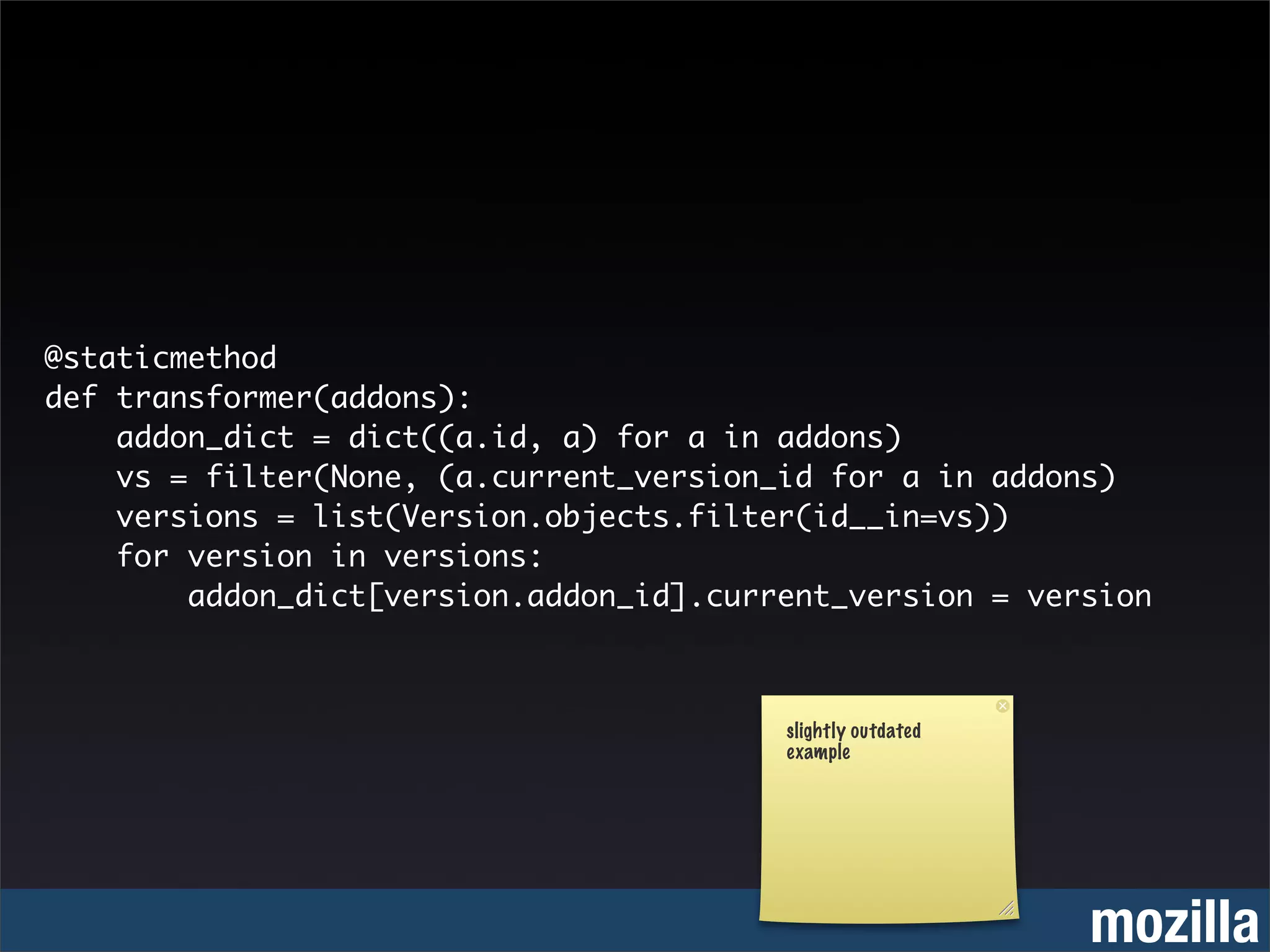 @staticmethod
def transformer(addons):
    addon_dict = dict((a.id, a) for a in addons)
    vs = filter(None, (a.current_version_id for a in addons)
    versions = list(Version.objects.filter(id__in=vs))
    for version in versions:
        addon_dict[version.addon_id].current_version = version



                                         slightly outdated
                                         example




                                                             mozilla
 