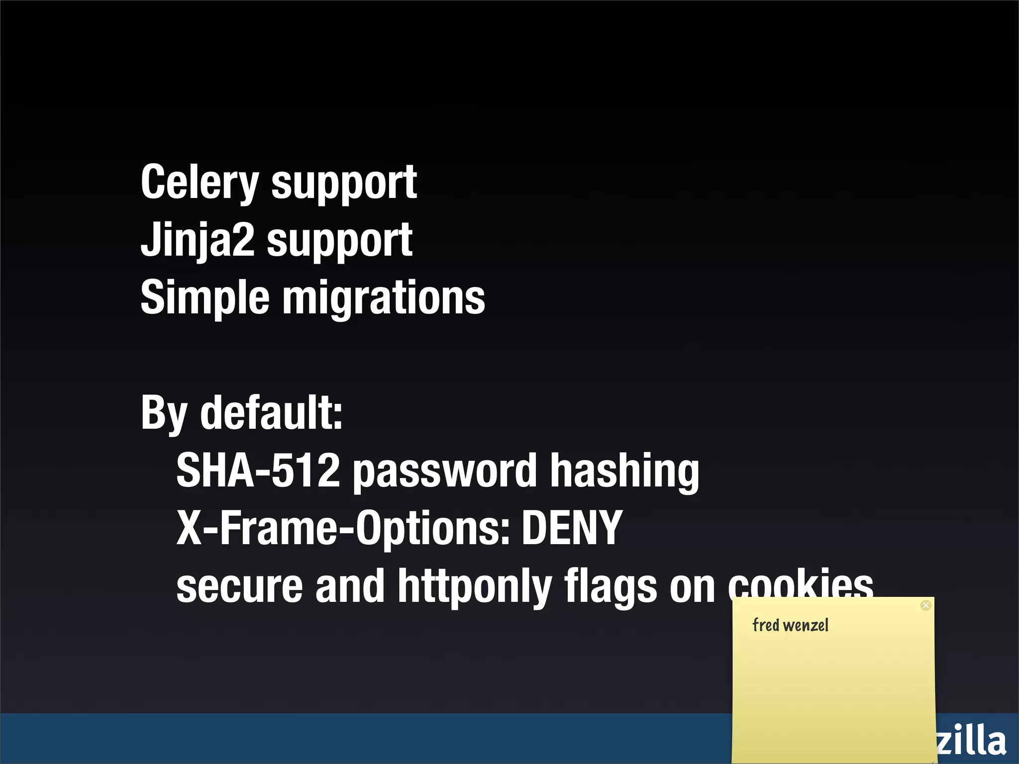 Celery support
Jinja2 support
Simple migrations

By default:
		 SHA-512 password hashing
		 X-Frame-Options: DENY
		 secure and httponly ﬂags on cookies
                               fred wenzel




                                             mozilla
 