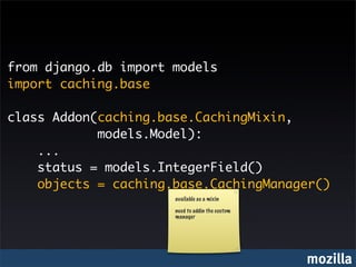 from django.db import models
import caching.base

class Addon(caching.base.CachingMixin,
            models.Model):
    ...
    status = models.IntegerField()
    objects = caching.base.CachingManager()
                      available as a mixin

                      need to addin the custom
                      manager




                                                 mozilla
 