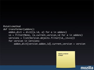 @staticmethod
def transformer(addons):
    addon_dict = dict((a.id, a) for a in addons)
    vs = filter(None, (a.current_version_id for a in addons)
    versions = list(Version.objects.filter(id__in=vs))
    for version in versions:
        addon_dict[version.addon_id].current_version = version



                                         slightly outdated
                                         example




                                                             mozilla
 