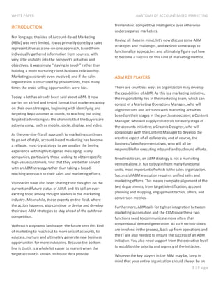 WHITE PAPER ANATOMY OF ACCOUNT BASED MARKETING
3 | P a g e
INTRODUCTION
Not long ago, the idea of Account-Based Marketing
(ABM) was very limited. It was primarily done by a sales
representative as a one-on-one approach, based from
individually-gathered information from sources, with
very little visibility into the prospect's activities and
objectives. It was simply “staying in touch” rather than
building a more nurturing client-business relationship.
Marketing was rarely even involved, and if the sales
organization is structured by product lines, then many
times the cross-selling opportunities were lost.
Today, a lot has already been said about ABM. It now
carries on a tried and tested format that marketers apply
on their own strategies, beginning with identifying and
targeting key customer accounts, to reaching out using
targeted advertising via the channels that the buyers are
actively using, such as mobile, social, display, and video.
As the one-size-fits-all approach to marketing continues
to go out of style, account-based marketing has become
a reliable, must-try strategy to personalize the buying
experience with highly-targeted messaging. Many
companies, particularly those seeking to obtain specific
high-value customers, find that they are better served
with an ABM strategy rather than taking a broad-
reaching approach to their sales and marketing efforts.
Visionaries have also been sharing their thoughts on the
current and future status of ABM, and it's still an ever-
exciting topic among thought leaders in the marketing
industry. Meanwhile, those experts on the field, where
the action happens, also continue to devise and develop
their own ABM strategies to stay ahead of the cutthroat
competition.
With such a dynamic landscape, the future sees this kind
of marketing to reach out to more sets of accounts, to
educate, nurture and ultimately generate new business
opportunities for more industries. Because the bottom
line is that it is a whole lot easier to market when the
target account is known. In-house data provide
tremendous competitive intelligence over otherwise
underprepared marketers.
Having all these in mind, let's now discuss some ABM
strategies and challenges, and explore some ways to
functionalize approaches and ultimately figure out how
to become a success on this kind of marketing method.
ABM KEY PLAYERS
There are countless ways an organization may develop
the capabilities of ABM. As this is a marketing initiative,
the responsibility lies in the marketing team, which can
consist of a Marketing Operations Manager, who will
align contacts and accounts with marketing activities
based on their stages in the purchase decision; a Content
Manager, who will supply collaterals for every stage of
the accounts initiative; a Graphic Designer, who will
collaborate with the Content Manager to develop the
creative aspect of all collaterals; and of course, the
Business/Sales Representatives, who will all be
responsible for executing inbound and outbound efforts.
Needless to say, an ABM strategy is not a marketing
venture alone. It has to buy in from many functional
units, most important of which is the sales organization.
Successful ABM execution requires unified sales and
marketing efforts. This means complete alignment of the
two departments, from target identification, account
planning and mapping, engagement tactics, offers, and
conversion metrics.
Furthermore, ABM calls for tighter integration between
marketing automation and the CRM since these two
functions need to communicate more often than
conventional demand generation. As such technicalities
are involved in the process, back up from operations and
the IT are also needed to ensure the success of an ABM
initiative. You also need support from the executive level
to establish the priority and urgency of the initiative.
Whoever the key players in the ABM may be, keep in
mind that your entire organization should always be on
 
