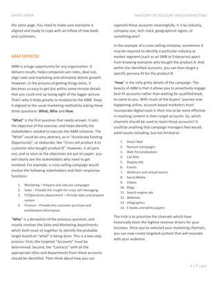 WHITE PAPER ANATOMY OF ACCOUNT BASED MARKETING
4 | P a g e
the same page. You need to make sure everyone is
aligned and ready to cope with an inflow of new leads
and customers.
ABM EXERCISE
ABM is a huge opportunity for any organization. It
delivers results, helps companies win rates, deal size,
align sales and marketing and ultimately deliver growth.
However, in the process of getting things done, it
becomes so easy to get lost within some minute details
that you could end up losing sight of the bigger picture.
That's why it helps greatly to modularize the ABM. Keep
it aligned to the usual marketing method by asking these
three questions: What, Who and How.
“What” is the first question that needs answer. It sets
the objective of the exercise, and helps identify the
stakeholders needed to execute the ABM initiative. The
“What” could be very abstract, as in “Accelerate Existing
Opportunity”, or elaborate, like “Cross sell product A to
customer who bought product B”. However, it all pans
out, and as soon as the objectives are put on paper, you
will clearly see the stakeholders who need to get
involved. For example, a cross-selling campaign would
involve the following stakeholders and their respective
functions:
1. Marketing – Prepare and execute campaigns
2. Sales – Provide the insight for cross sell messaging
3. IT/Operations department – Provide data and prepare
system
4. Finance – Provide the customer purchase and
entitlement information
“Who” is a derivation of the previous question, and
mostly involves the Sales and Marketing departments
which both must sit together to identify the probable
target based on “what” is being done. This is a two-step
process: First, the targeted “Accounts” must be
determined. Second, the “Contacts” with all the
appropriate titles and departments from these accounts
should be identified. Then think about how you can
segment these accounts meaningfully. Is it by industry,
company size, tech stack, geographical region, or
something else?
In the example of a cross-selling initiative, sometimes it
may be required to identify a particular industry or
market segment (such as an SMB or Enterprise) apart
from knowing everyone who bought the product A. And
within the identified accounts, you can then target a
specific persona fit for the product B.
“How” is the nitty gritty details of the campaign. The
beauty of ABM is that it allows you to proactively engage
best-fit accounts rather than waiting for qualified leads
to come to you. With much of the buyers’ journey now
happening online, account-based marketers must
incorporate digital tools in their mix to be more effective
in reaching content in their target accounts. So, which
channels should be used to reach those accounts? It
could be anything that campaign managers feel would
yield results including, but not limited to:
1. Direct Mail
2. Nurture Campaigns
3. Web Personalization
4. Call Blitz
5. Display Ads
6. Events
7. Webinars and virtual events
8. Social Media
9. Videos
10. Blogs
11. Search engine ads
12. Websites
13. Infographics
14. E-books and white papers
The trick is to prioritize the channels which have
historically been the highest revenue drivers for your
business. Once you’ve selected your marketing channels,
you can now create targeted content that will resonate
with your audience.
 