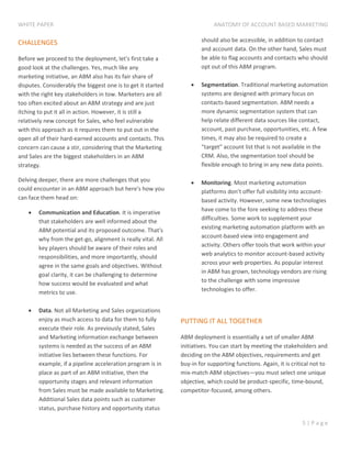 WHITE PAPER ANATOMY OF ACCOUNT BASED MARKETING
5 | P a g e
CHALLENGES
Before we proceed to the deployment, let's first take a
good look at the challenges. Yes, much like any
marketing initiative, an ABM also has its fair share of
disputes. Considerably the biggest one is to get it started
with the right key stakeholders in tow. Marketers are all
too often excited about an ABM strategy and are just
itching to put it all in action. However, it is still a
relatively new concept for Sales, who feel vulnerable
with this approach as it requires them to put out in the
open all of their hard-earned accounts and contacts. This
concern can cause a stir, considering that the Marketing
and Sales are the biggest stakeholders in an ABM
strategy.
Delving deeper, there are more challenges that you
could encounter in an ABM approach but here's how you
can face them head on:
 Communication and Education. It is imperative
that stakeholders are well informed about the
ABM potential and its proposed outcome. That's
why from the get-go, alignment is really vital. All
key players should be aware of their roles and
responsibilities, and more importantly, should
agree in the same goals and objectives. Without
goal clarity, it can be challenging to determine
how success would be evaluated and what
metrics to use.
 Data. Not all Marketing and Sales organizations
enjoy as much access to data for them to fully
execute their role. As previously stated, Sales
and Marketing information exchange between
systems is needed as the success of an ABM
initiative lies between these functions. For
example, if a pipeline acceleration program is in
place as part of an ABM initiative, then the
opportunity stages and relevant information
from Sales must be made available to Marketing.
Additional Sales data points such as customer
status, purchase history and opportunity status
should also be accessible, in addition to contact
and account data. On the other hand, Sales must
be able to flag accounts and contacts who should
opt out of this ABM program.
 Segmentation. Traditional marketing automation
systems are designed with primary focus on
contacts-based segmentation. ABM needs a
more dynamic segmentation system that can
help relate different data sources like contact,
account, past purchase, opportunities, etc. A few
times, it may also be required to create a
“target” account list that is not available in the
CRM. Also, the segmentation tool should be
flexible enough to bring in any new data points.
 Monitoring. Most marketing automation
platforms don’t offer full visibility into account-
based activity. However, some new technologies
have come to the fore seeking to address these
difficulties. Some work to supplement your
existing marketing automation platform with an
account-based view into engagement and
activity. Others offer tools that work within your
web analytics to monitor account-based activity
across your web properties. As popular interest
in ABM has grown, technology vendors are rising
to the challenge with some impressive
technologies to offer.
PUTTING IT ALL TOGETHER
ABM deployment is essentially a set of smaller ABM
initiatives. You can start by meeting the stakeholders and
deciding on the ABM objectives, requirements and get
buy-in for supporting functions. Again, it is critical not to
mix-match ABM objectives—you must select one unique
objective, which could be product-specific, time-bound,
competitor-focused, among others.
 