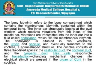 The bony labyrinth refers to the bony compartment which
contains the membranous labyrinth, contained within the
temporal bone. The inner ear structurally begins at the oval
window, which receives vibrations from the incus of the
middle ear. Vibrations are transmitted into the inner ear into a
fluid called endolymph, which fills the membranous labyrinth.
The endolymph is situated in two vestibules,
the utricle and saccule, and eventually transmits to the
cochlea, a spiral-shaped structure. The cochlea consists of
three fluid-filled spaces: the vestibular duct, the cochlear duct,
and the tympanic duct. Hair cells responsible
for transduction—changing mechanical changes into
electrical stimuli are present in the organ of Corti in the
cochlea.
 